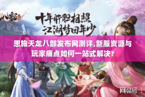 恩施天龙八部发布网测评,新服资源与玩家痛点如何一站式解决?
