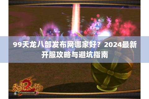 99天龙八部发布网哪家好？2024最新开服攻略与避坑指南