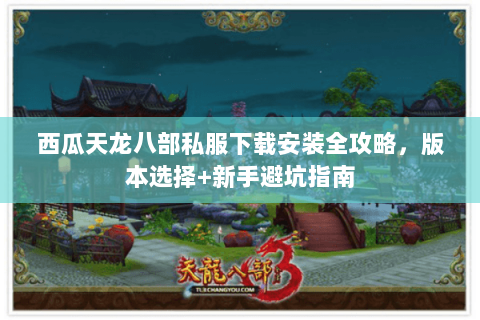 西瓜天龙八部私服下载安装全攻略，版本选择+新手避坑指南