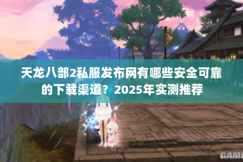 天龙八部2私服发布网有哪些安全可靠的下载渠道?2025年实测推荐 天龙八部2私服发布网有哪些安全可靠的下载渠道?2025年实测推荐