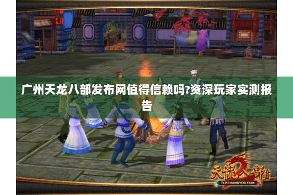 广州天龙八部发布网值得信赖吗?资深玩家实测报告