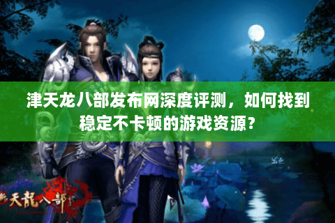 津天龙八部发布网深度评测，如何找到稳定不卡顿的游戏资源？