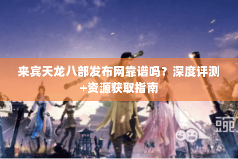来宾天龙八部发布网靠谱吗？深度评测+资源获取指南