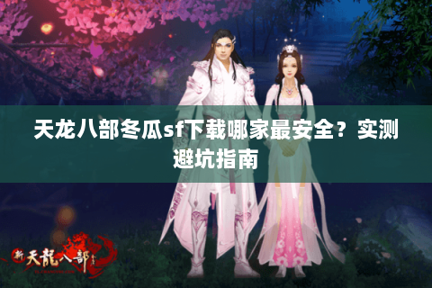 天龙八部冬瓜sf下载哪家最安全？实测避坑指南