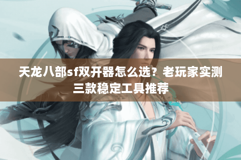 天龙八部sf双开器怎么选？老玩家实测三款稳定工具推荐