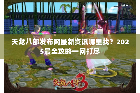 天龙八部发布网最新资讯哪里找？2025最全攻略一网打尽