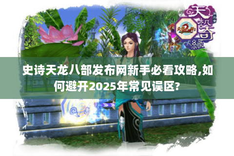史诗天龙八部发布网新手必看攻略,如何避开2025年常见误区?