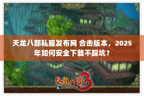 天龙八部私服发布网 合击版本，2025年如何安全下载不踩坑？