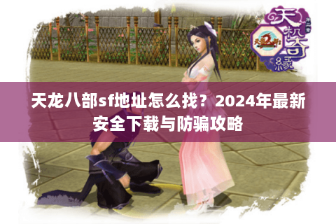 天龙八部sf地址怎么找？2024年最新安全下载与防骗攻略