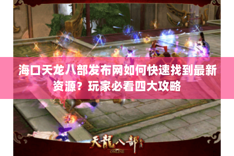 海口天龙八部发布网如何快速找到最新资源？玩家必看四大攻略