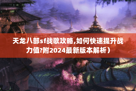 天龙八部sf战歌攻略,如何快速提升战力值?附2024最新版本解析）