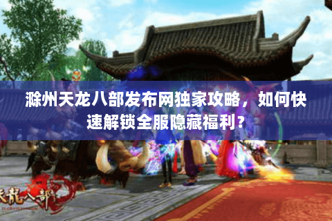 滁州天龙八部发布网独家攻略，如何快速解锁全服隐藏福利？