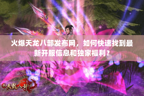 火爆天龙八部发布网，如何快速找到最新开服信息和独家福利？
