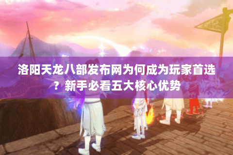 洛阳天龙八部发布网为何成为玩家首选？新手必看五大核心优势