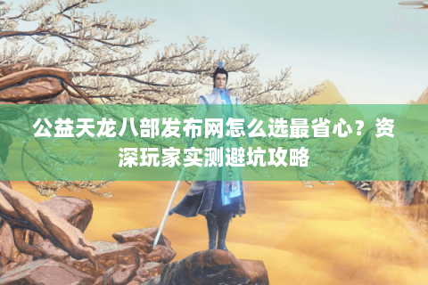 公益天龙八部发布网怎么选最省心？资深玩家实测避坑攻略