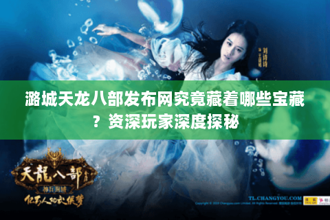 潞城天龙八部发布网究竟藏着哪些宝藏？资深玩家深度探秘