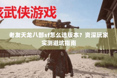 老友天龙八部sf怎么选版本？资深玩家实测避坑指南