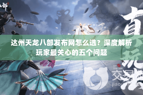 达州天龙八部发布网怎么选？深度解析玩家最关心的五个问题