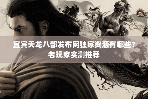 宜宾天龙八部发布网独家资源有哪些？老玩家实测推荐
