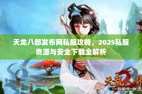 天龙八部发布网私服攻略，2025私服资源与安全下载全解析