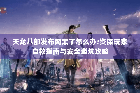 天龙八部发布网黑了怎么办?资深玩家自救指南与安全避坑攻略