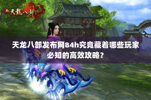 天龙八部发布网84h究竟藏着哪些玩家必知的高效攻略？