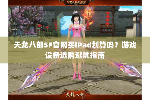 天龙八部SF官网买iPad划算吗？游戏设备选购避坑指南