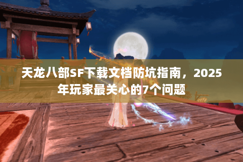 天龙八部SF下载文档防坑指南，2025年玩家最关心的7个问题