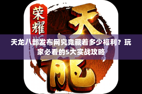 天龙八部发布网究竟藏着多少福利？玩家必看的5大实战攻略