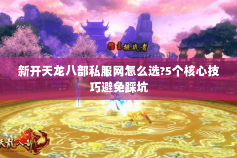 新开天龙八部私服网怎么选?5个核心技巧避免踩坑