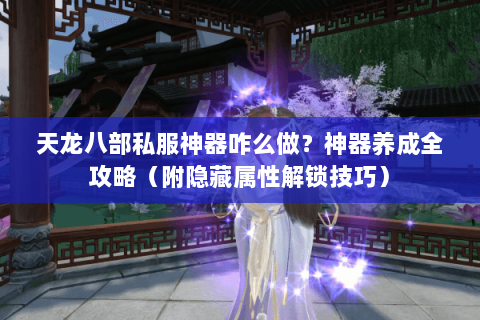 天龙八部私服神器咋么做？神器养成全攻略（附隐藏属性解锁技巧）
