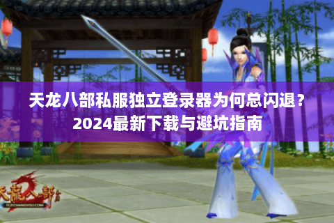 天龙八部私服独立登录器为何总闪退？2024最新下载与避坑指南