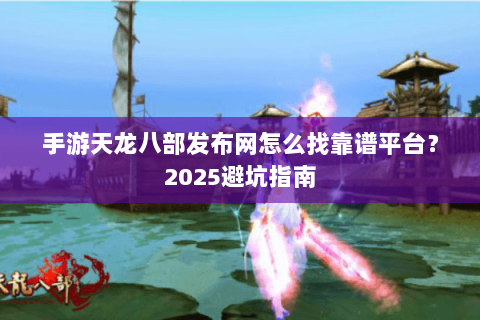 手游天龙八部发布网怎么找靠谱平台？2025避坑指南