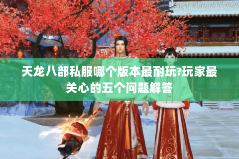 天龙八部私服哪个版本最耐玩?玩家最关心的五个问题解答