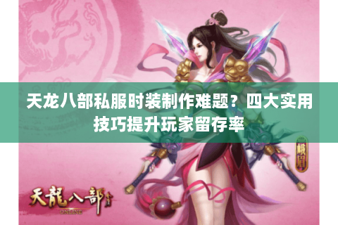 天龙八部私服时装制作难题？四大实用技巧提升玩家留存率