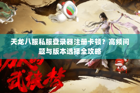 天龙八服私服登录器注册卡顿？高频问题与版本选择全攻略