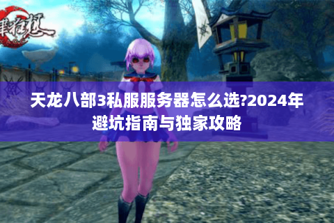 天龙八部3私服服务器怎么选？2024年避坑指南与独家攻略
