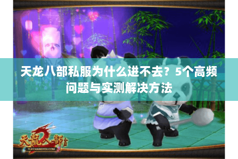 天龙八部私服为什么进不去？5个高频问题与实测解决方法