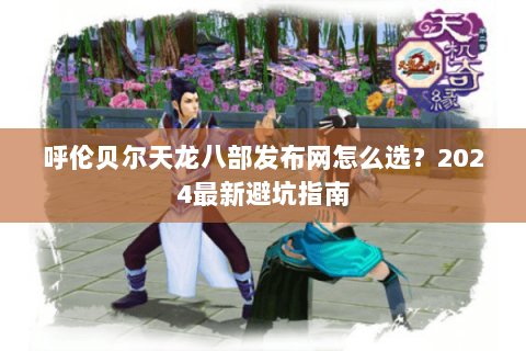 呼伦贝尔天龙八部发布网怎么选？2024最新避坑指南