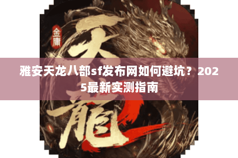 雅安天龙八部sf发布网如何避坑？2025最新实测指南
