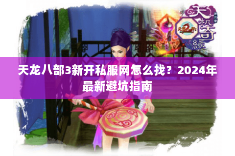 天龙八部3新开私服网怎么找？2024年最新避坑指南