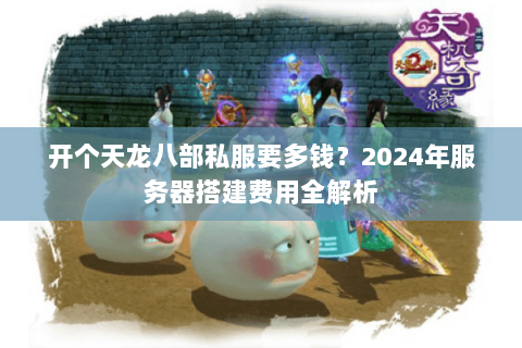 开个天龙八部私服要多钱？2024年服务器搭建费用全解析
