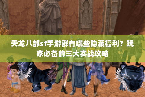 天龙八部sf手游群有哪些隐藏福利？玩家必备的三大实战攻略