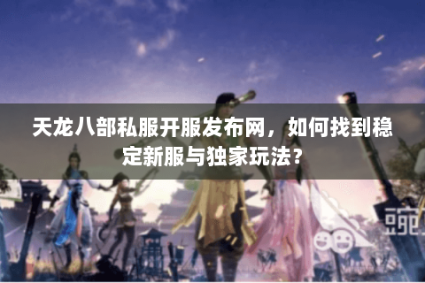 天龙八部私服开服发布网，如何找到稳定新服与独家玩法？