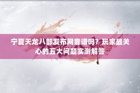 宁夏天龙八部发布网靠谱吗？玩家最关心的五大问题实测解答
