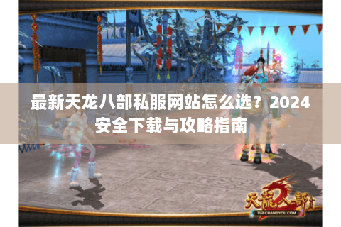 最新天龙八部私服网站怎么选？2024安全下载与攻略指南