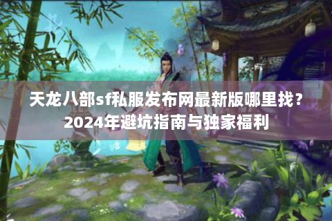 天龙八部sf私服发布网最新版哪里找？2024年避坑指南与独家福利