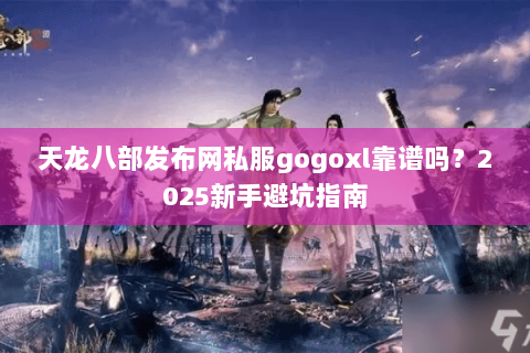 天龙八部发布网私服gogoxl靠谱吗？2025新手避坑指南