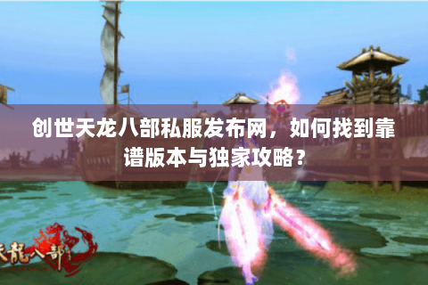 创世天龙八部私服发布网，如何找到靠谱版本与独家攻略？