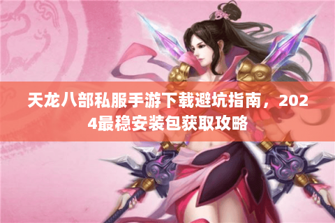 天龙八部私服手游下载避坑指南，2024最稳安装包获取攻略